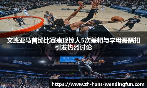 文班亚马首场比赛表现惊人5次盖帽与字母哥隔扣引发热烈讨论
